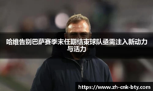 哈维告别巴萨赛季末任期结束球队亟需注入新动力与活力