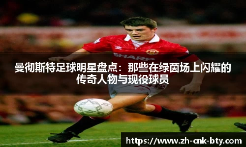曼彻斯特足球明星盘点：那些在绿茵场上闪耀的传奇人物与现役球员